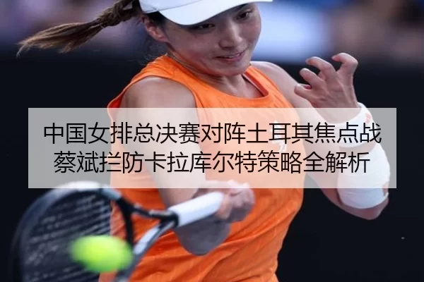 中国女排总决赛对阵土耳其焦点战 蔡斌拦防卡拉库尔特策略全解析